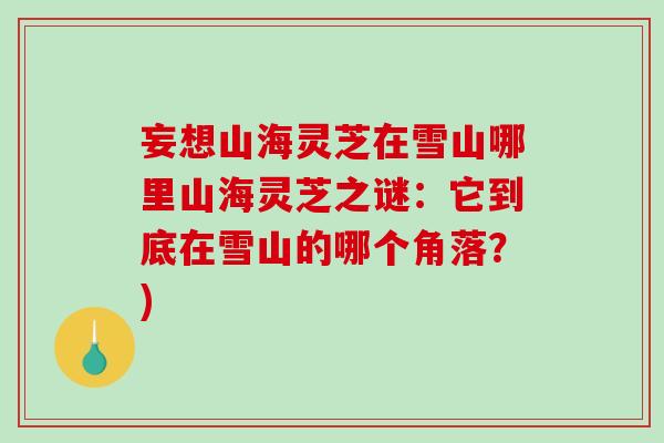 妄想山海灵芝在雪山哪里山海灵芝之谜:它到底在雪山的哪个角落?) 妄想山海灵芝在雪山哪里山海灵芝之谜:它到底在雪山的哪个角落?)