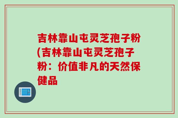 吉林靠山屯灵芝孢子粉(吉林靠山屯灵芝孢子粉:价值非凡的天然保健品 吉林靠山屯灵芝孢子粉(吉林靠山屯灵芝孢子粉:价值非凡的天然保健品