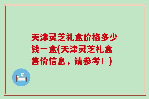 天津灵芝礼盒价格多少钱一盒(天津灵芝礼盒售价信息,请参考!) 天津灵芝礼盒价格多少钱一盒(天津灵芝礼盒售价信息,请参考!)