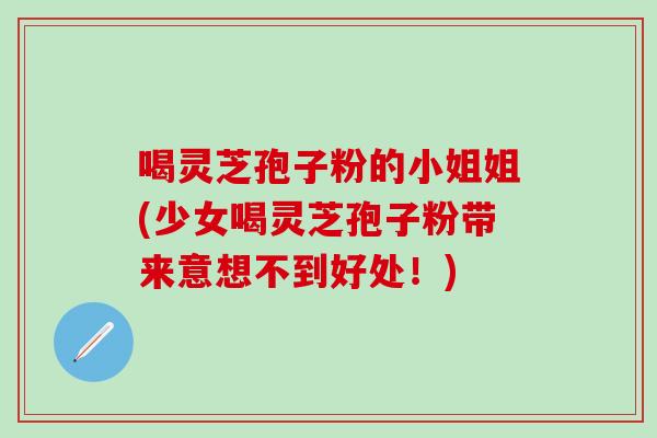 喝灵芝孢子粉的小姐姐(少女喝灵芝孢子粉带来意想不到好处!) 喝灵芝孢子粉的小姐姐(少女喝灵芝孢子粉带来意想不到好处!)
