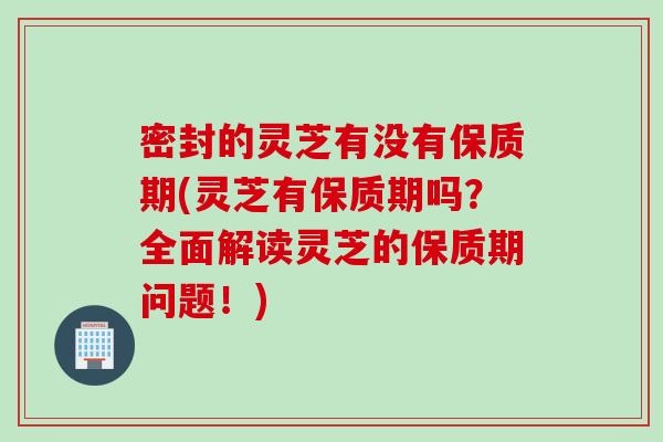 密封的灵芝有没有保质期(灵芝有保质期吗?全面解读灵芝的保质期问题!) 密封的灵芝有没有保质期(灵芝有保质期吗?全面解读灵芝的保质期问题!)