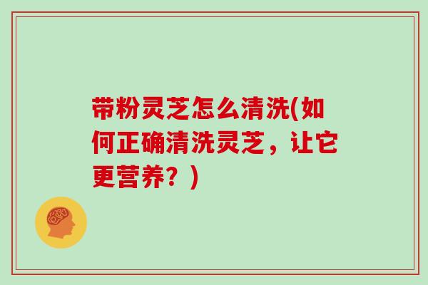 带粉灵芝怎么清洗(如何正确清洗灵芝,让它更营养?) 带粉灵芝怎么清洗(如何正确清洗灵芝,让它更营养?)