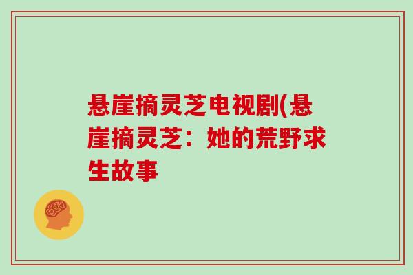 悬崖摘灵芝电视剧(悬崖摘灵芝:她的荒野求生故事 悬崖摘灵芝电视剧(悬崖摘灵芝:她的荒野求生故事
