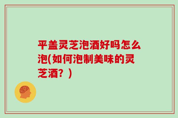 平盖灵芝泡酒好吗怎么泡(如何泡制美味的灵芝酒?) 平盖灵芝泡酒好吗怎么泡(如何泡制美味的灵芝酒?)