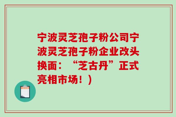 宁波灵芝孢子粉公司宁波灵芝孢子粉企业改头换面:“芝古丹”正式亮相市场!) 宁波灵芝孢子粉公司宁波灵芝孢子粉企业改头换面:“芝古丹”正式亮相市场!)