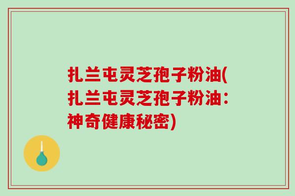 扎兰屯灵芝孢子粉油(扎兰屯灵芝孢子粉油：神奇健康秘密)