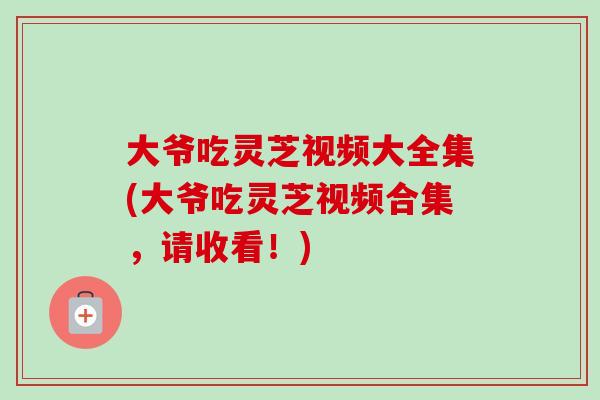 大爷吃灵芝视频大全集(大爷吃灵芝视频合集,请收看!) 大爷吃灵芝视频大全集(大爷吃灵芝视频合集,请收看!)