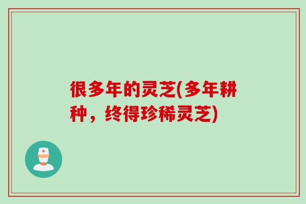 很多年的灵芝(多年耕种,终得珍稀灵芝) 很多年的灵芝(多年耕种,终得珍稀灵芝)