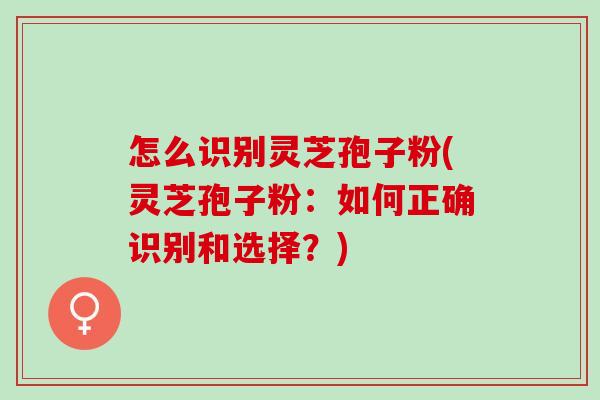 怎么识别灵芝孢子粉(灵芝孢子粉:如何正确识别和选择?) 怎么识别灵芝孢子粉(灵芝孢子粉:如何正确识别和选择?)