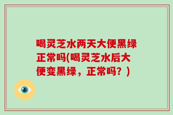 喝灵芝水两天大便黑绿正常吗(喝灵芝水后大便变黑绿，正常吗？)
