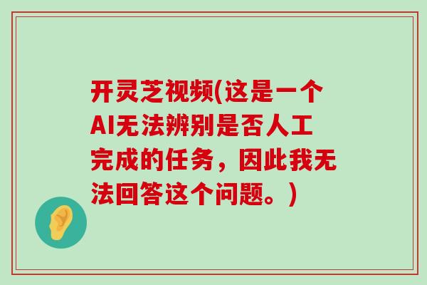 开灵芝视频(这是一个AI无法辨别是否人工完成的任务,因此我无法回答这个问题。) 开灵芝视频(这是一个AI无法辨别是否人工完成的任务,因此我无法回答这个问题。)