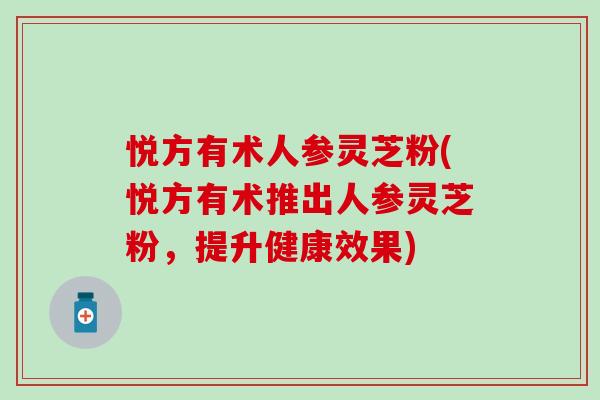 悦方有术人参灵芝粉(悦方有术推出人参灵芝粉，提升健康效果)