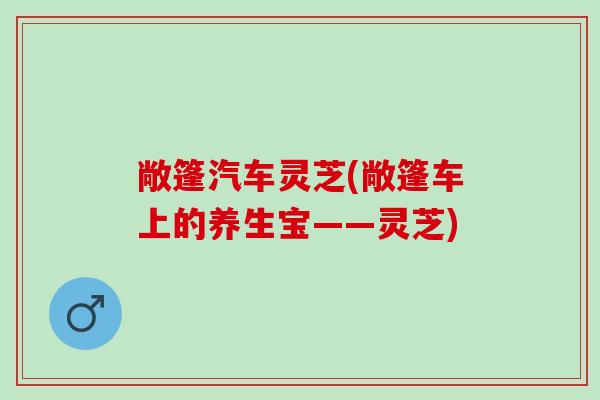 敞篷汽车灵芝(敞篷车上的养生宝——灵芝) 敞篷汽车灵芝(敞篷车上的养生宝——灵芝)