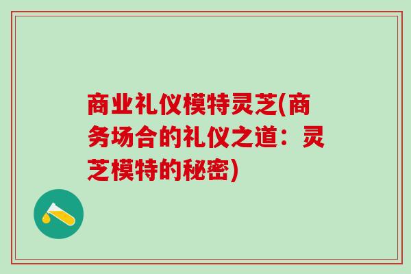 商业礼仪模特灵芝(商务场合的礼仪之道:灵芝模特的秘密) 商业礼仪模特灵芝(商务场合的礼仪之道:灵芝模特的秘密)