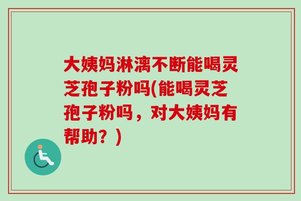 大姨妈淋漓不断能喝灵芝孢子粉吗(能喝灵芝孢子粉吗,对大姨妈有帮助?) 大姨妈淋漓不断能喝灵芝孢子粉吗(能喝灵芝孢子粉吗,对大姨妈有帮助?)