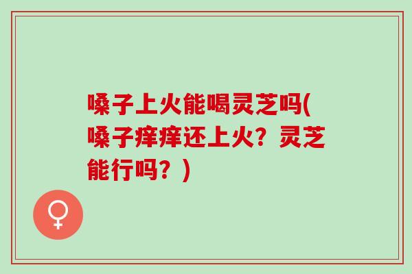 嗓子上火能喝灵芝吗(嗓子痒痒还上火?灵芝能行吗?) 嗓子上火能喝灵芝吗(嗓子痒痒还上火?灵芝能行吗?)
