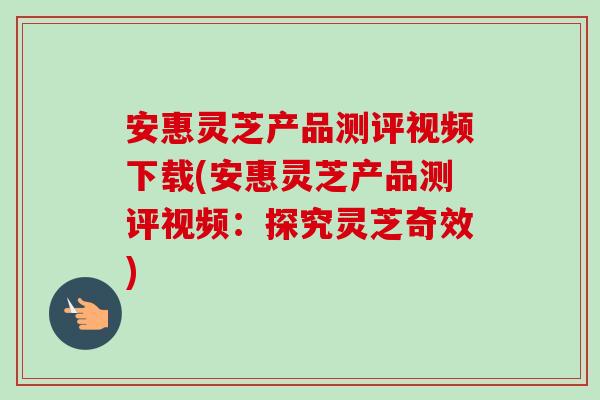 安惠灵芝产品测评视频下载(安惠灵芝产品测评视频:探究灵芝奇效) 安惠灵芝产品测评视频下载(安惠灵芝产品测评视频:探究灵芝奇效)