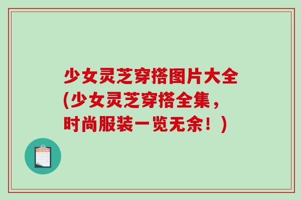 少女灵芝穿搭图片大全(少女灵芝穿搭全集,时尚服装一览无余!) 少女灵芝穿搭图片大全(少女灵芝穿搭全集,时尚服装一览无余!)