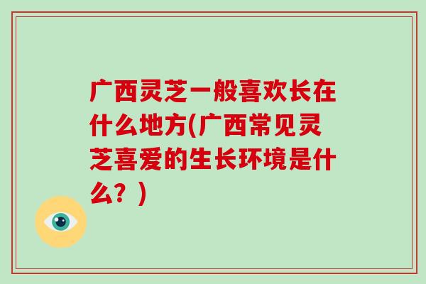 广西灵芝一般喜欢长在什么地方(广西常见灵芝喜爱的生长环境是什么?) 广西灵芝一般喜欢长在什么地方(广西常见灵芝喜爱的生长环境是什么?)