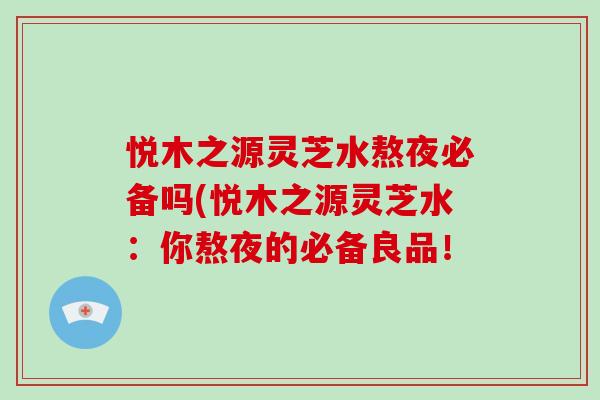 悦木之源灵芝水熬夜必备吗(悦木之源灵芝水:你熬夜的必备良品! 悦木之源灵芝水熬夜必备吗(悦木之源灵芝水:你熬夜的必备良品!