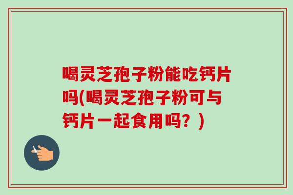 喝灵芝孢子粉能吃钙片吗(喝灵芝孢子粉可与钙片一起食用吗？)