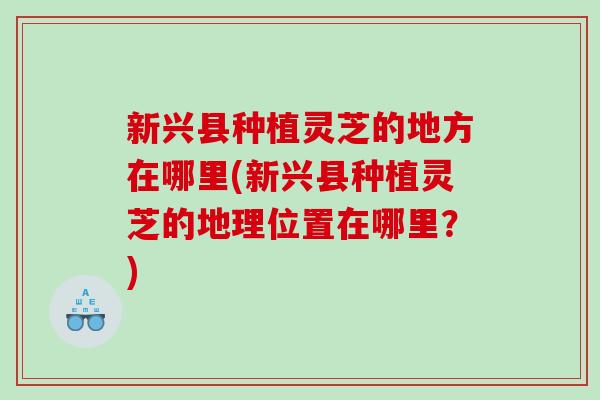 新兴县种植灵芝的地方在哪里(新兴县种植灵芝的地理位置在哪里?) 新兴县种植灵芝的地方在哪里(新兴县种植灵芝的地理位置在哪里?)