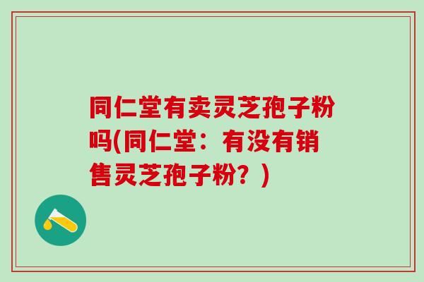 同仁堂有卖灵芝孢子粉吗(同仁堂:有没有销售灵芝孢子粉?) 同仁堂有卖灵芝孢子粉吗(同仁堂:有没有销售灵芝孢子粉?)