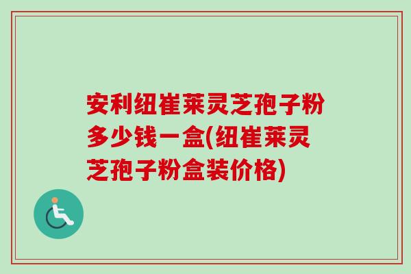 安利纽崔莱灵芝孢子粉多少钱一盒(纽崔莱灵芝孢子粉盒装价格)