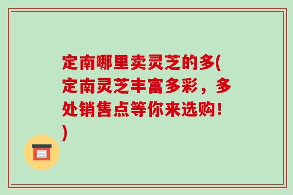 定南哪里卖灵芝的多(定南灵芝丰富多彩,多处销售点等你来选购!) 定南哪里卖灵芝的多(定南灵芝丰富多彩,多处销售点等你来选购!)