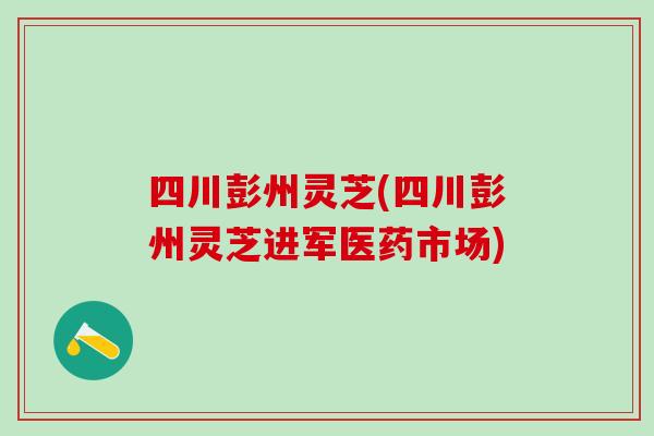四川彭州灵芝(四川彭州灵芝进军医药市场) 四川彭州灵芝(四川彭州灵芝进军医药市场)