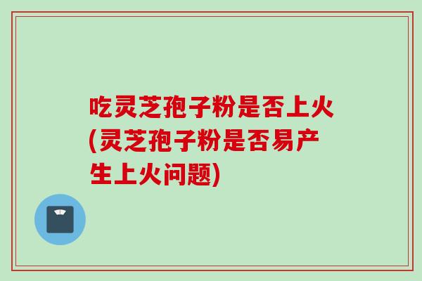 吃灵芝孢子粉是否上火(灵芝孢子粉是否易产生上火问题) 吃灵芝孢子粉是否上火(灵芝孢子粉是否易产生上火问题)