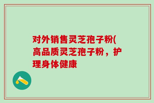 对外销售灵芝孢子粉(高品质灵芝孢子粉,护理身体健康 对外销售灵芝孢子粉(高品质灵芝孢子粉,护理身体健康