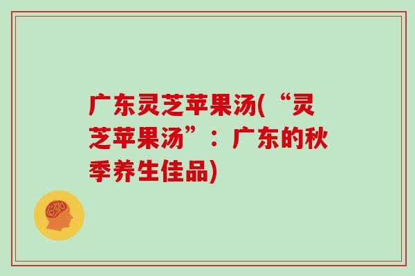 广东灵芝苹果汤(“灵芝苹果汤”:广东的秋季养生佳品) 广东灵芝苹果汤(“灵芝苹果汤”:广东的秋季养生佳品)