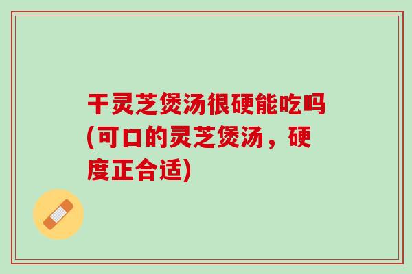 干灵芝煲汤很硬能吃吗(可口的灵芝煲汤,硬度正合适) 干灵芝煲汤很硬能吃吗(可口的灵芝煲汤,硬度正合适)