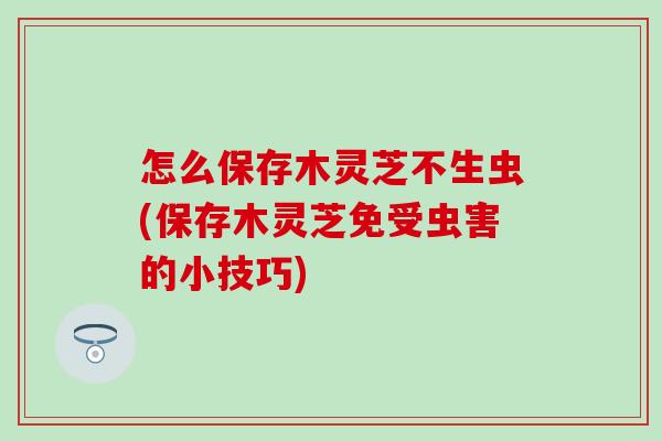怎么保存木灵芝不生虫(保存木灵芝免受虫害的小技巧)