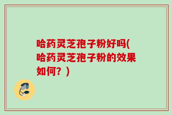 哈药灵芝孢子粉好吗(哈药灵芝孢子粉的效果如何?) 哈药灵芝孢子粉好吗(哈药灵芝孢子粉的效果如何?)