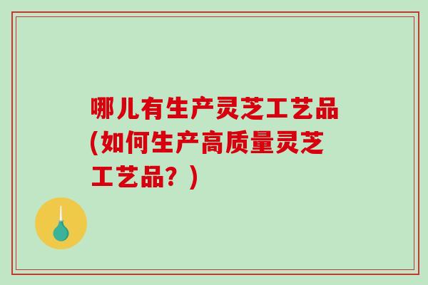 哪儿有生产灵芝工艺品(如何生产高质量灵芝工艺品?) 哪儿有生产灵芝工艺品(如何生产高质量灵芝工艺品?)