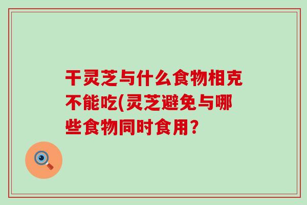 干灵芝与什么食物相克不能吃(灵芝避免与哪些食物同时食用? 干灵芝与什么食物相克不能吃(灵芝避免与哪些食物同时食用?