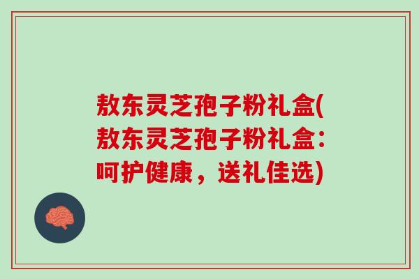 敖东灵芝孢子粉礼盒(敖东灵芝孢子粉礼盒:呵护健康,送礼佳选) 敖东灵芝孢子粉礼盒(敖东灵芝孢子粉礼盒:呵护健康,送礼佳选)