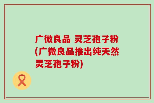 广微良品 灵芝孢子粉(广微良品推出纯天然灵芝孢子粉) 广微良品 灵芝孢子粉(广微良品推出纯天然灵芝孢子粉)