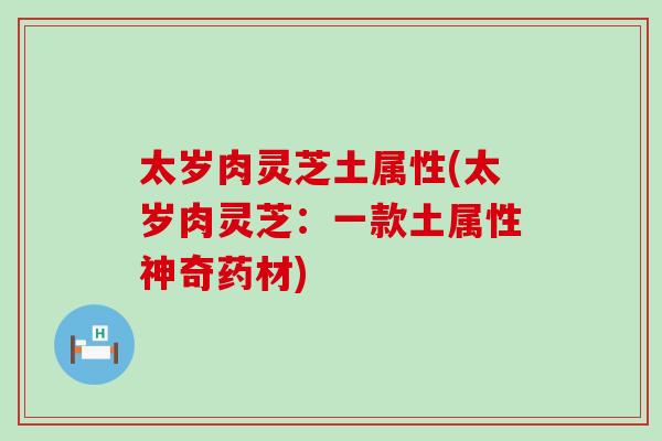 太岁肉灵芝土属性(太岁肉灵芝:一款土属性神奇药材) 太岁肉灵芝土属性(太岁肉灵芝:一款土属性神奇药材)