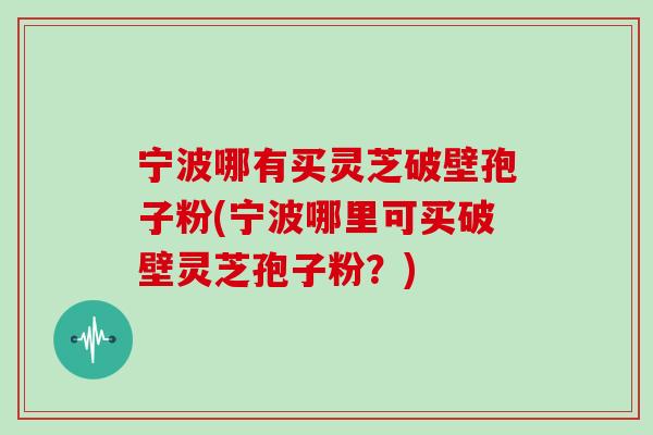宁波哪有买灵芝破壁孢子粉(宁波哪里可买破壁灵芝孢子粉?) 宁波哪有买灵芝破壁孢子粉(宁波哪里可买破壁灵芝孢子粉?)