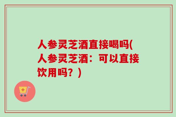 人参灵芝酒直接喝吗(人参灵芝酒:可以直接饮用吗?) 人参灵芝酒直接喝吗(人参灵芝酒:可以直接饮用吗?)