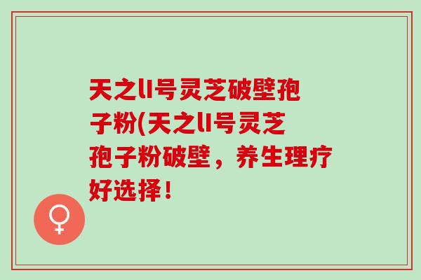 天之lI号灵芝破壁孢子粉(天之lI号灵芝孢子粉破壁,养生理疗好选择! 天之lI号灵芝破壁孢子粉(天之lI号灵芝孢子粉破壁,养生理疗好选择!
