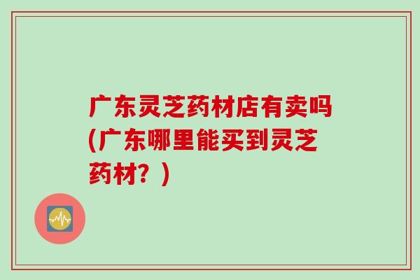 广东灵芝药材店有卖吗(广东哪里能买到灵芝药材?) 广东灵芝药材店有卖吗(广东哪里能买到灵芝药材?)