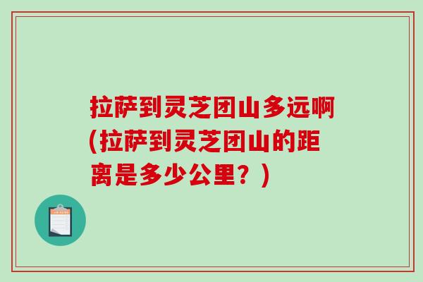 拉萨到灵芝团山多远啊(拉萨到灵芝团山的距离是多少公里?) 拉萨到灵芝团山多远啊(拉萨到灵芝团山的距离是多少公里?)