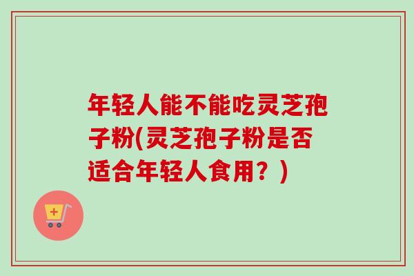 年轻人能不能吃灵芝孢子粉(灵芝孢子粉是否适合年轻人食用?) 年轻人能不能吃灵芝孢子粉(灵芝孢子粉是否适合年轻人食用?)