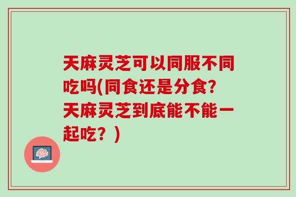 天麻灵芝可以同服不同吃吗(同食还是分食?天麻灵芝到底能不能一起吃?) 天麻灵芝可以同服不同吃吗(同食还是分食?天麻灵芝到底能不能一起吃?)