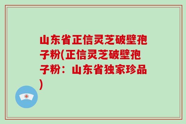 山东省正信灵芝破壁孢子粉(正信灵芝破壁孢子粉:山东省独家珍品) 山东省正信灵芝破壁孢子粉(正信灵芝破壁孢子粉:山东省独家珍品)