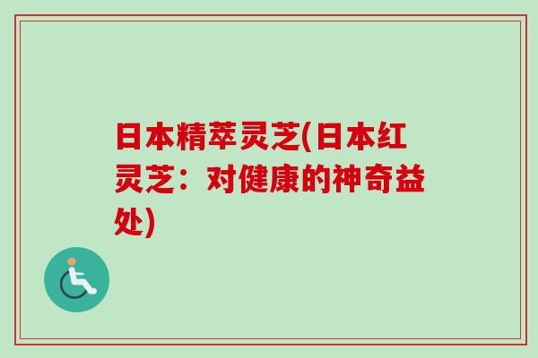 日本精萃灵芝(日本红灵芝:对健康的神奇益处) 日本精萃灵芝(日本红灵芝:对健康的神奇益处)
